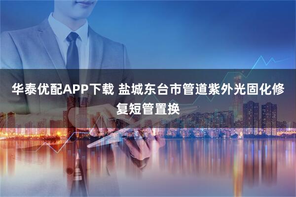 华泰优配APP下载 盐城东台市管道紫外光固化修复短管置换