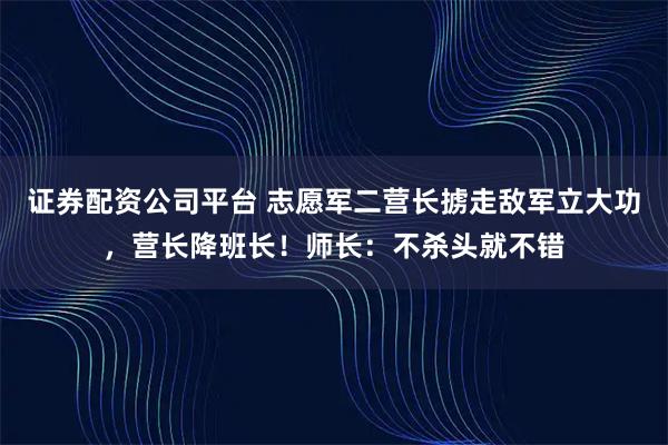 证券配资公司平台 志愿军二营长掳走敌军立大功,营长降班长!师长:不杀头就不错