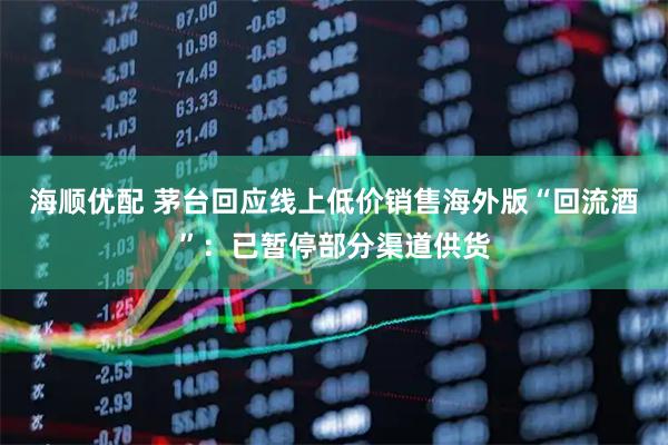 海顺优配 茅台回应线上低价销售海外版“回流酒”：已暂停部分渠道供货