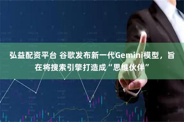 弘益配资平台 谷歌发布新一代Gemini模型,旨在将搜索引擎打造成“思维伙伴”