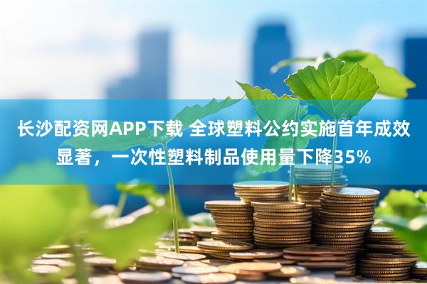 长沙配资网APP下载 全球塑料公约实施首年成效显著,一次性塑料制品使用量下降35%