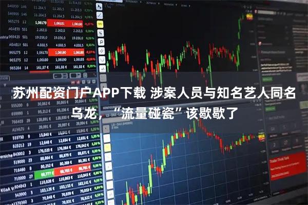 苏州配资门户APP下载 涉案人员与知名艺人同名乌龙,“流量碰瓷”该歇歇了