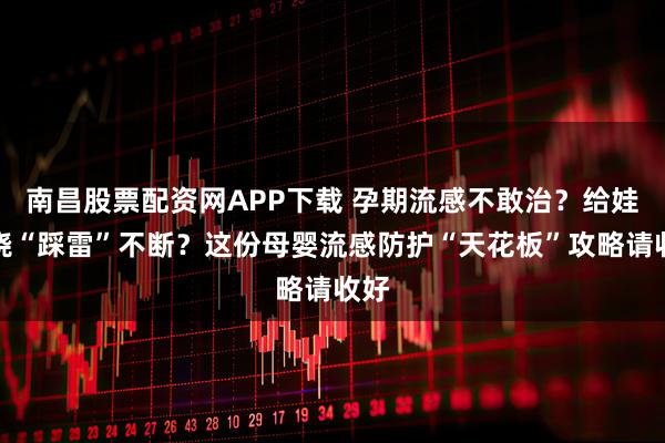 南昌股票配资网APP下载 孕期流感不敢治？给娃退烧“踩雷”不断？这份母婴流感防护“天花板”攻略请收好
