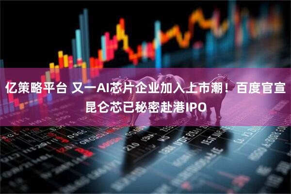 亿策略平台 又一AI芯片企业加入上市潮！百度官宣昆仑芯已秘密赴港IPO