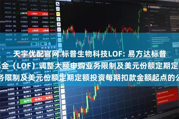 天宇优配官网 标普生物科技LOF: 易方达标普生物科技指数证券投资基金（LOF）调整大额申购业务限制及美元份额定期定额投资每期扣款金额起点的公告