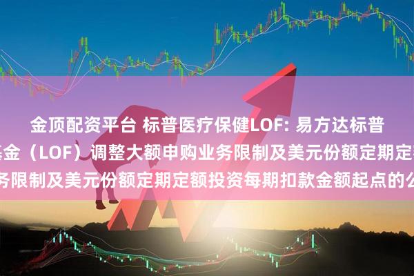金顶配资平台 标普医疗保健LOF: 易方达标普医疗保健指数证券投资基金（LOF）调整大额申购业务限制及美元份额定期定额投资每期扣款金额起点的公告