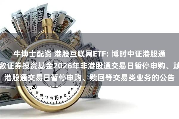 牛博士配资 港股互联网ETF: 博时中证港股通互联网交易型开放式指数证券投资基金2026年非港股通交易日暂停申购、赎回等交易类业务的公告