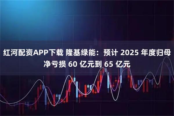 红河配资APP下载 隆基绿能：预计 2025 年度归母净亏损 60 亿元到 65 亿元