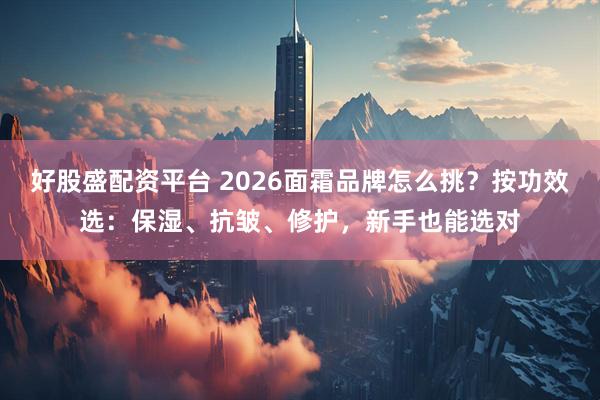 好股盛配资平台 2026面霜品牌怎么挑？按功效选：保湿、抗皱、修护，新手也能选对