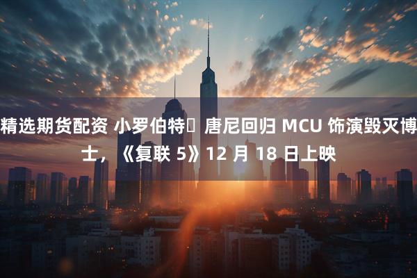精选期货配资 小罗伯特・唐尼回归 MCU 饰演毁灭博士，《复联 5》12 月 18 日上映