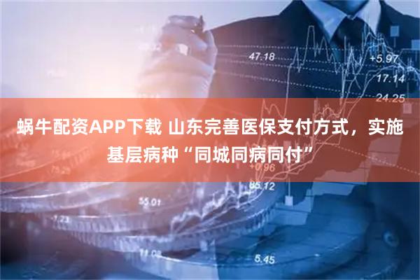 蜗牛配资APP下载 山东完善医保支付方式，实施基层病种“同城同病同付”