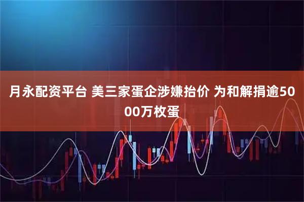 月永配资平台 美三家蛋企涉嫌抬价 为和解捐逾5000万枚蛋